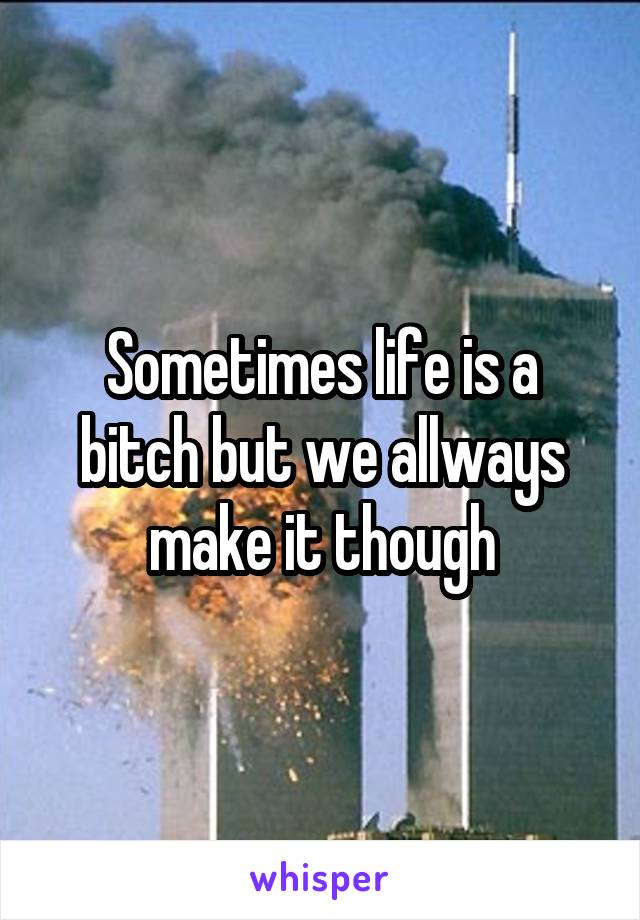 Sometimes life is a bitch but we allways make it though