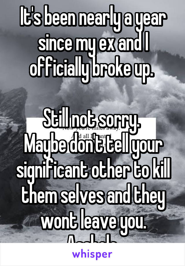 It's been nearly a year since my ex and I officially broke up. 

Still not sorry. 
Maybe don't tell your significant other to kill them selves and they wont leave you. Asshole.