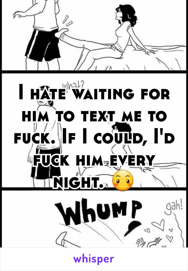 I hate waiting for him to text me to fuck. If I could, I'd fuck him every night. 😶