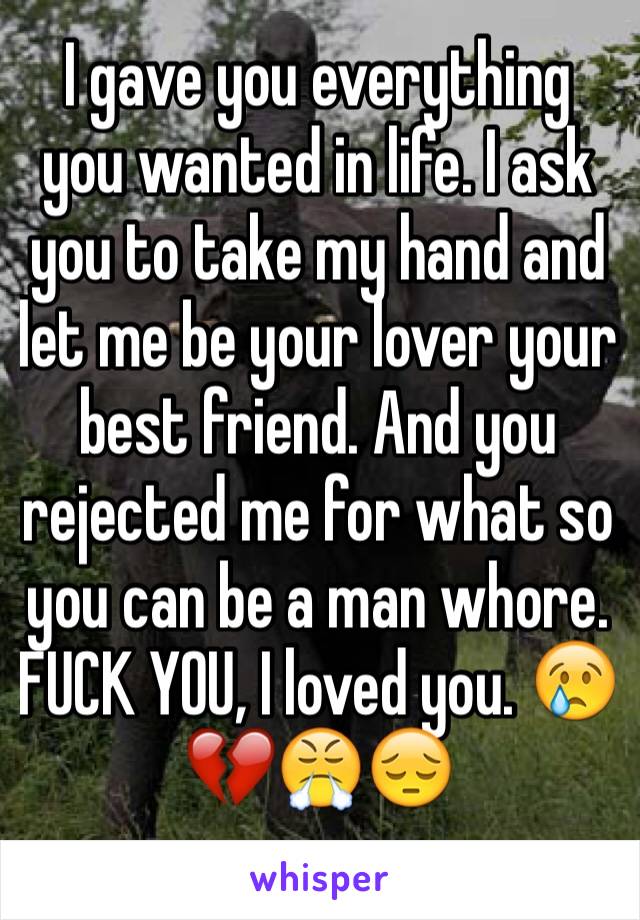 I gave you everything you wanted in life. I ask you to take my hand and let me be your lover your best friend. And you rejected me for what so you can be a man whore. FUCK YOU, I loved you. 😢💔😤😔