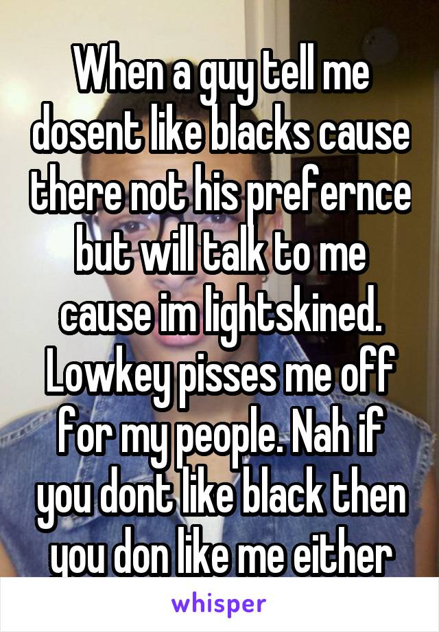 When a guy tell me dosent like blacks cause there not his prefernce but will talk to me cause im lightskined. Lowkey pisses me off for my people. Nah if you dont like black then you don like me either