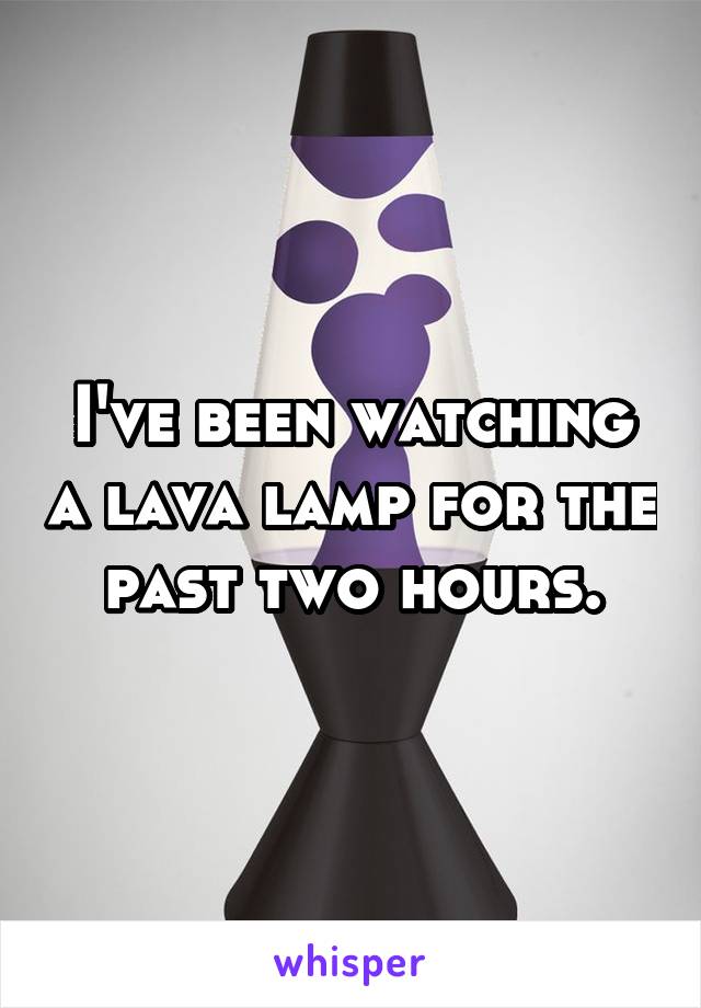 I've been watching a lava lamp for the past two hours.