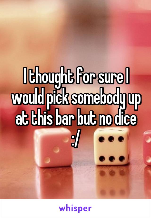 I thought for sure I would pick somebody up at this bar but no dice :/