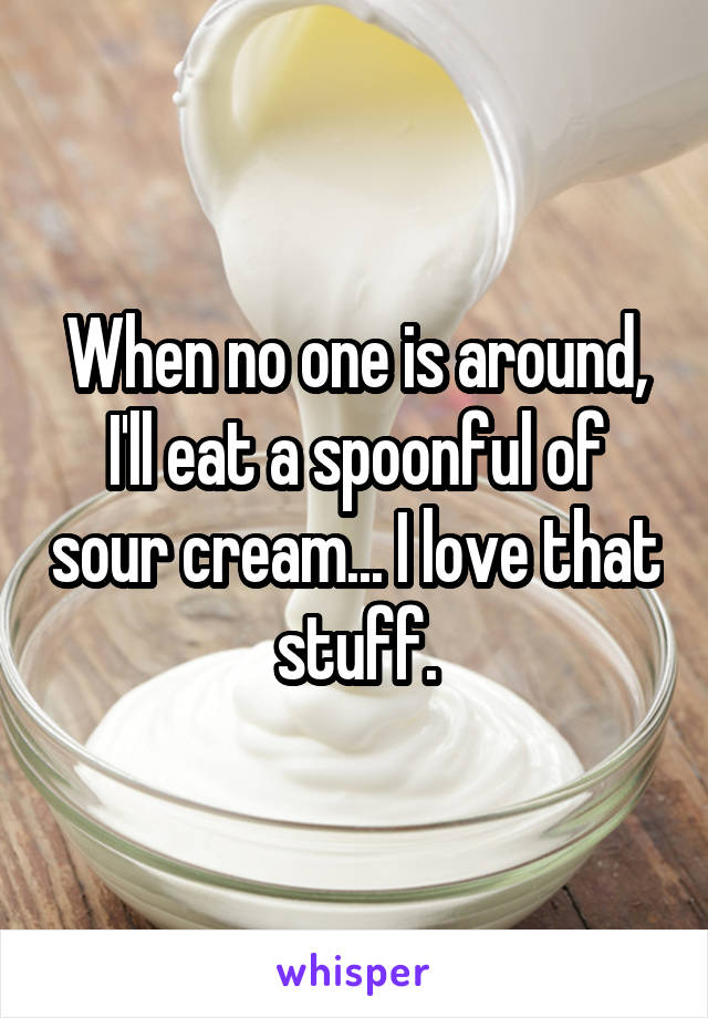 When no one is around, I'll eat a spoonful of sour cream... I love that stuff.