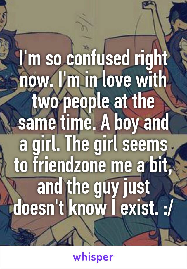 I'm so confused right now. I'm in love with two people at the same time. A boy and a girl. The girl seems to friendzone me a bit, and the guy just doesn't know I exist. :/