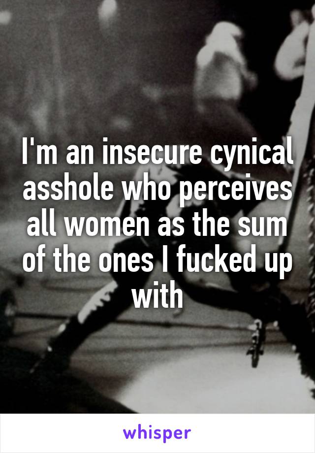 I'm an insecure cynical asshole who perceives all women as the sum of the ones I fucked up with