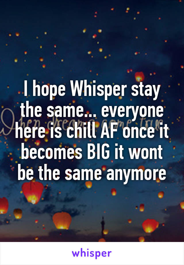I hope Whisper stay the same... everyone here is chill AF once it becomes BIG it wont be the same anymore