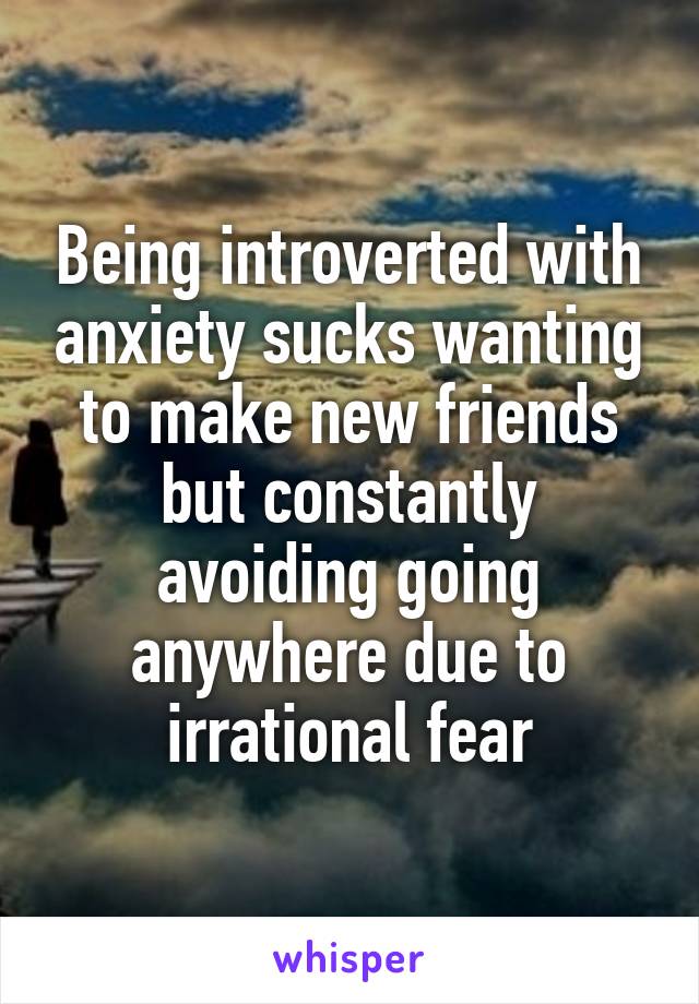 Being introverted with anxiety sucks wanting to make new friends but constantly avoiding going anywhere due to irrational fear