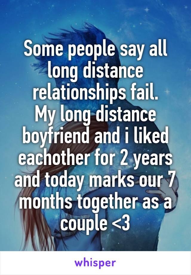 Some people say all long distance relationships fail.
My long distance boyfriend and i liked eachother for 2 years and today marks our 7 months together as a couple <3