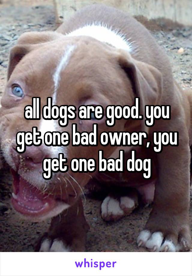 all dogs are good. you get one bad owner, you get one bad dog