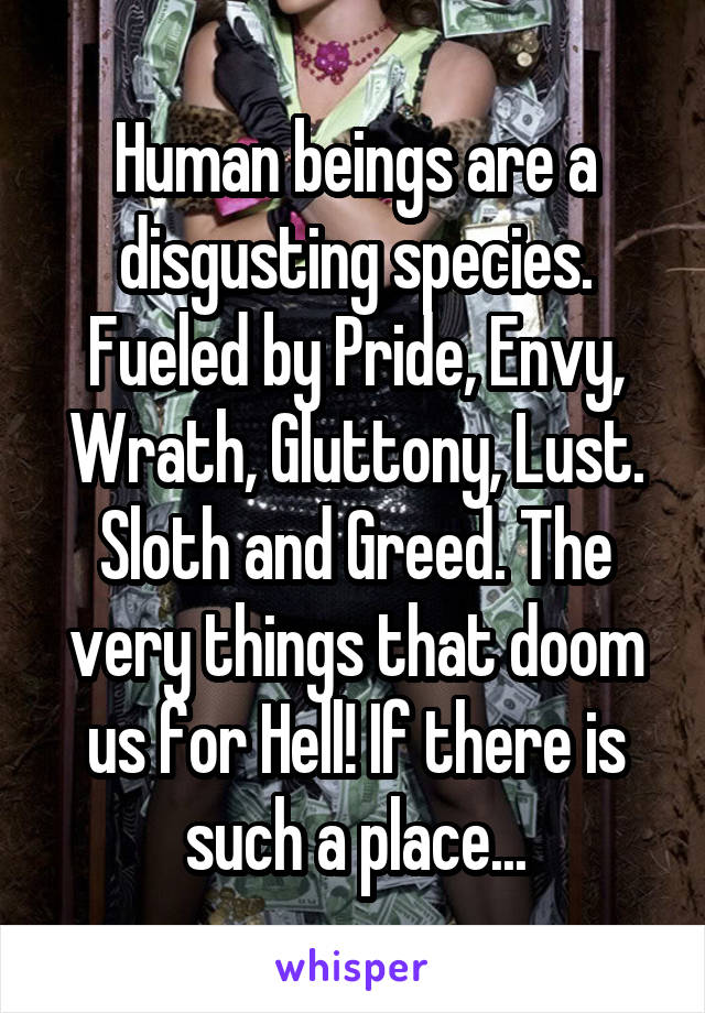 Human beings are a disgusting species. Fueled by Pride, Envy, Wrath, Gluttony, Lust. Sloth and Greed. The very things that doom us for Hell! If there is such a place...