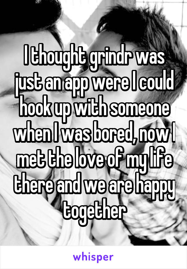 I thought grindr was just an app were I could hook up with someone when I was bored, now I met the love of my life there and we are happy together