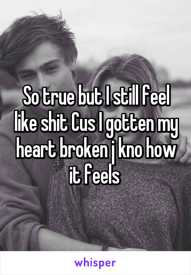 So true but I still feel like shit Cus I gotten my heart broken j kno how it feels 