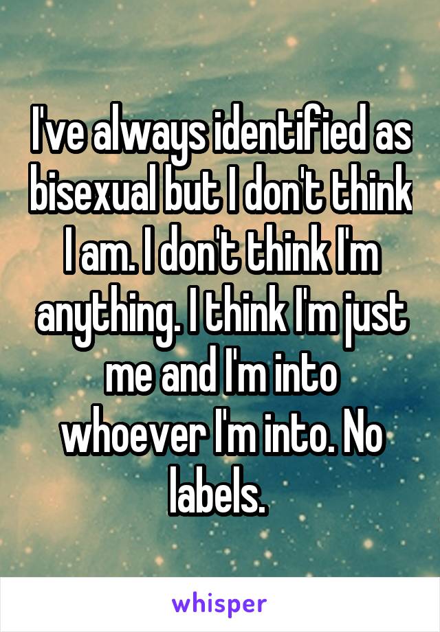 I've always identified as bisexual but I don't think I am. I don't think I'm anything. I think I'm just me and I'm into whoever I'm into. No labels. 