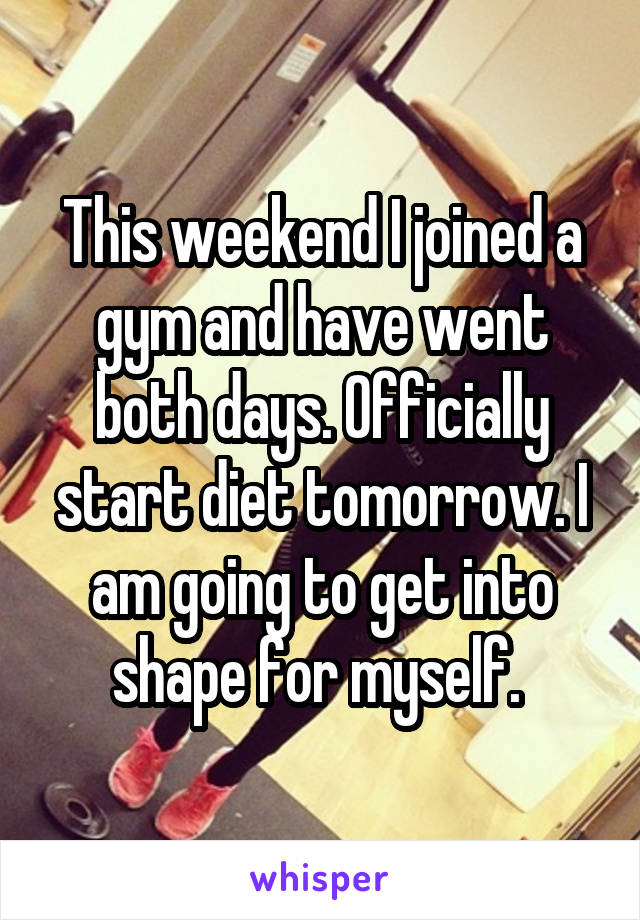 This weekend I joined a gym and have went both days. Officially start diet tomorrow. I am going to get into shape for myself. 