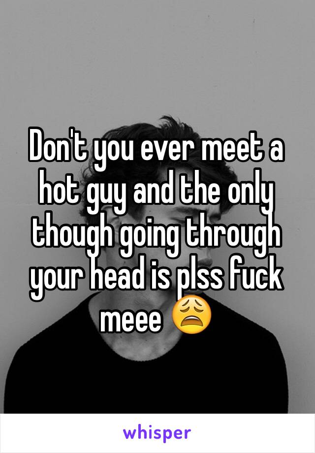 Don't you ever meet a hot guy and the only though going through your head is plss fuck meee 😩