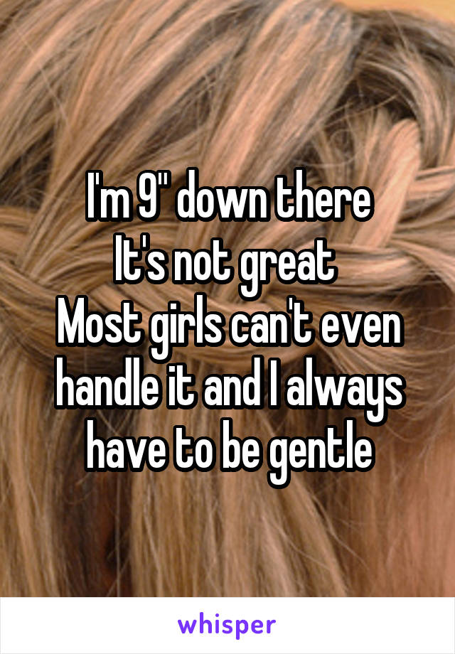 I'm 9" down there
It's not great 
Most girls can't even handle it and I always have to be gentle