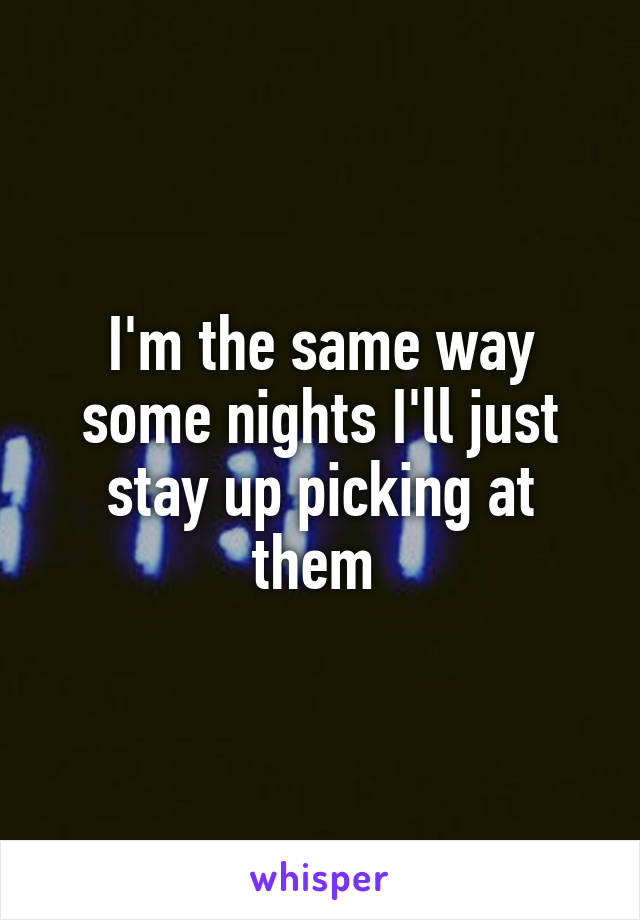I'm the same way some nights I'll just stay up picking at them 