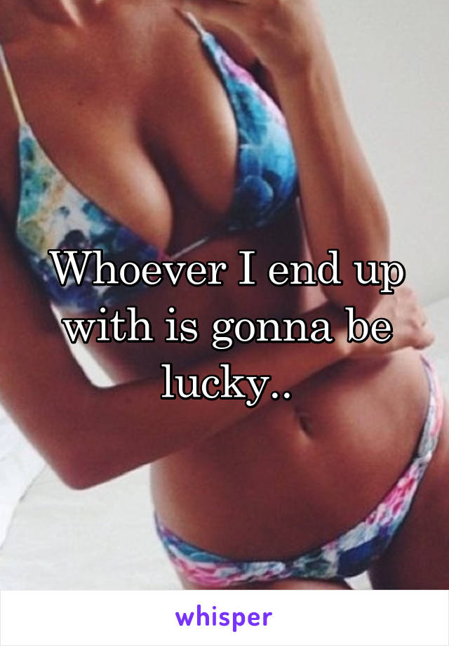 Whoever I end up with is gonna be lucky..