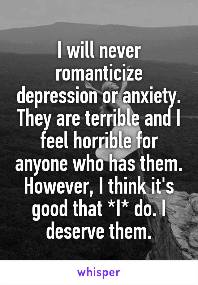 I will never romanticize depression or anxiety. They are terrible and I feel horrible for anyone who has them. However, I think it's good that *I* do. I deserve them.