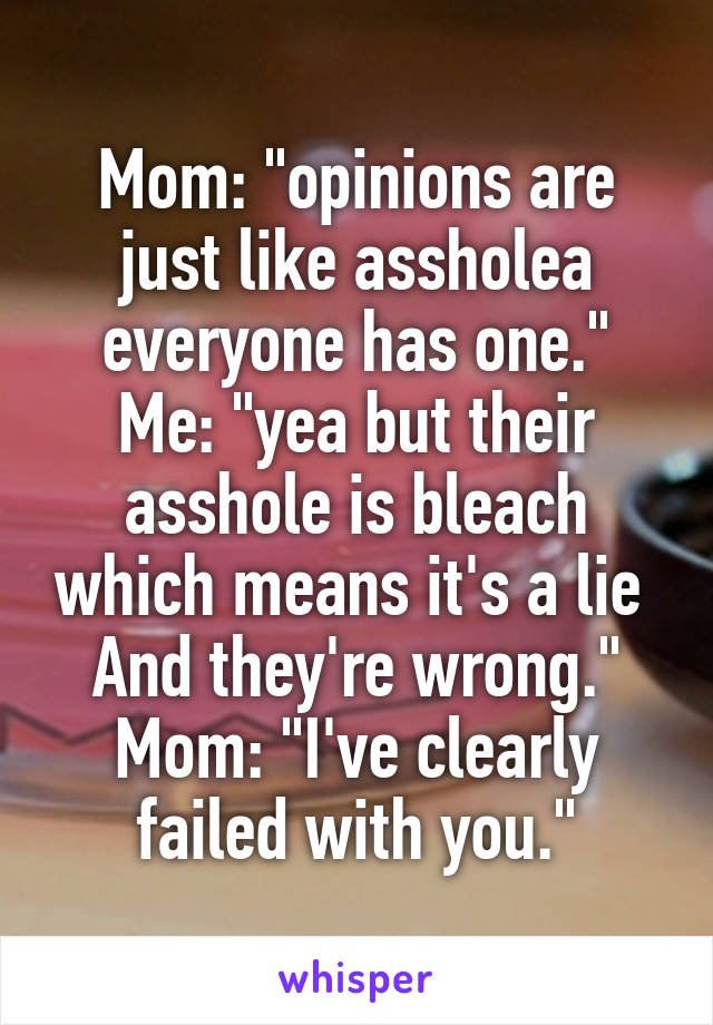 Mom: "opinions are just like assholea everyone has one."
Me: "yea but their asshole is bleach which means it's a lie 
And they're wrong."
Mom: "I've clearly failed with you."