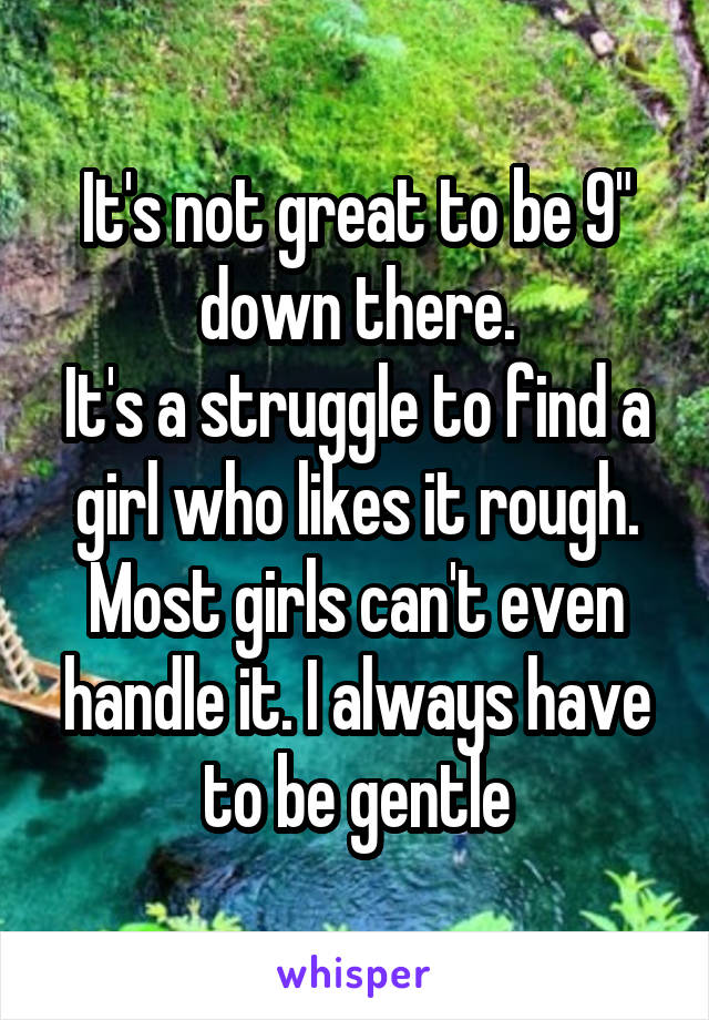 It's not great to be 9" down there.
It's a struggle to find a girl who likes it rough.
Most girls can't even handle it. I always have to be gentle