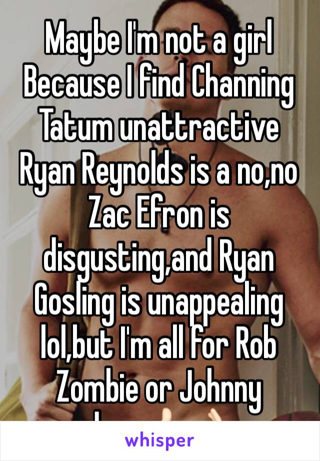 Maybe I'm not a girl
Because I find Channing Tatum unattractive
Ryan Reynolds is a no,no
Zac Efron is disgusting,and Ryan Gosling is unappealing lol,but I'm all for Rob Zombie or Johnny depp👍🏻👌🏻