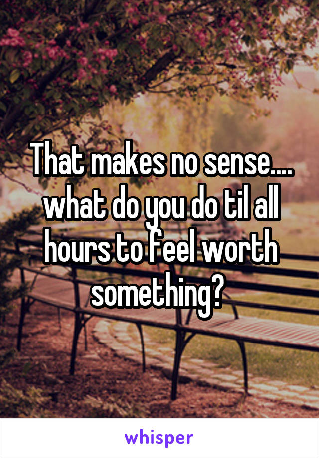 That makes no sense.... what do you do til all hours to feel worth something? 