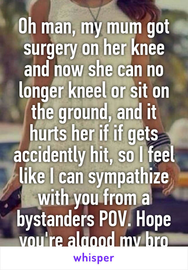 Oh man, my mum got surgery on her knee and now she can no longer kneel or sit on the ground, and it hurts her if if gets accidently hit, so I feel like I can sympathize with you from a bystanders POV. Hope you're algood my bro