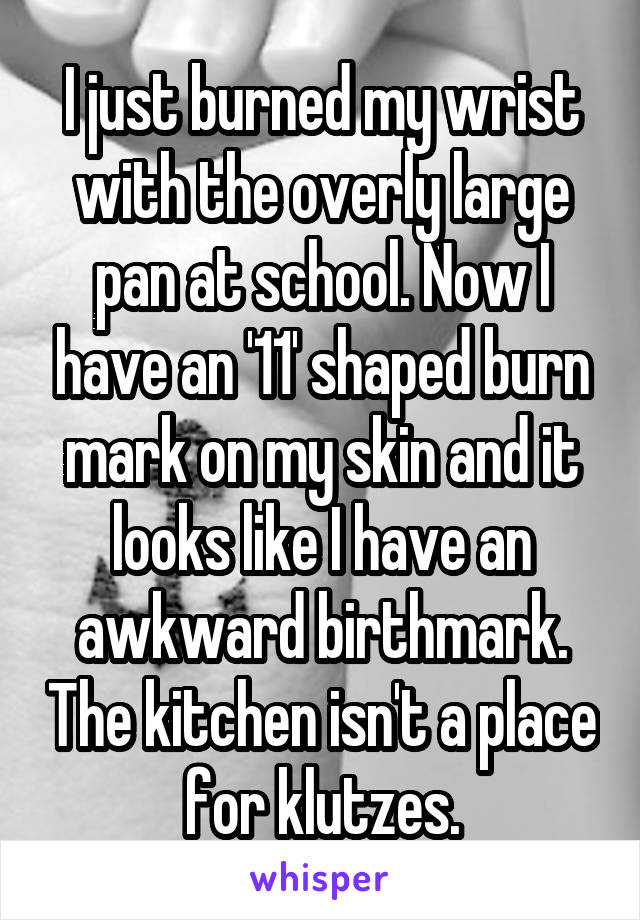 I just burned my wrist with the overly large pan at school. Now I have an '11' shaped burn mark on my skin and it looks like I have an awkward birthmark. The kitchen isn't a place for klutzes.