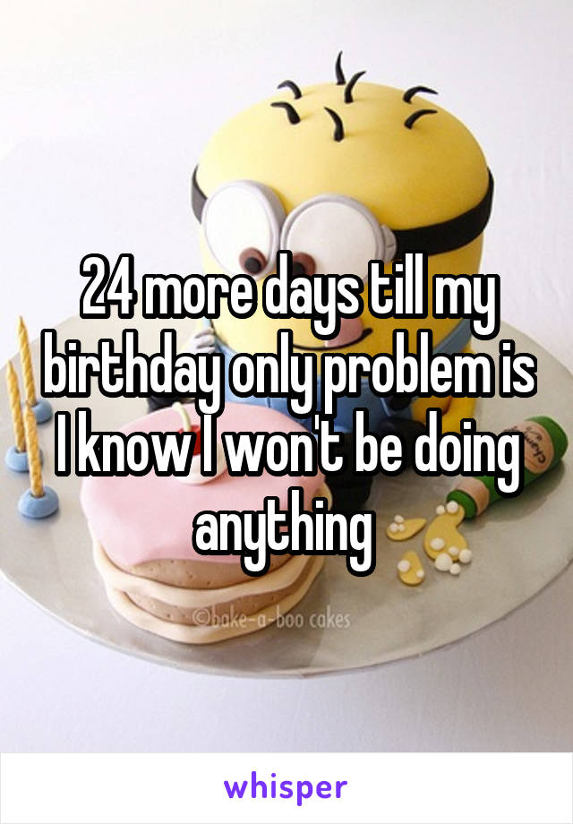 24 more days till my birthday only problem is I know I won't be doing anything 