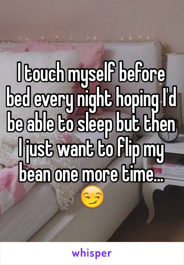 I touch myself before bed every night hoping I'd be able to sleep but then I just want to flip my bean one more time... 😏