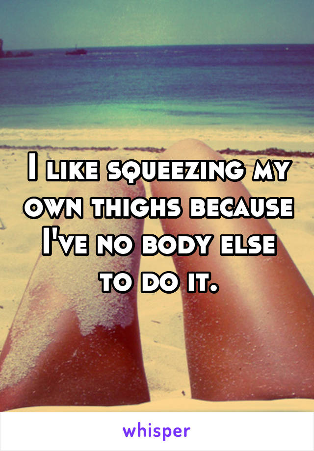 I like squeezing my own thighs because I've no body else to do it.