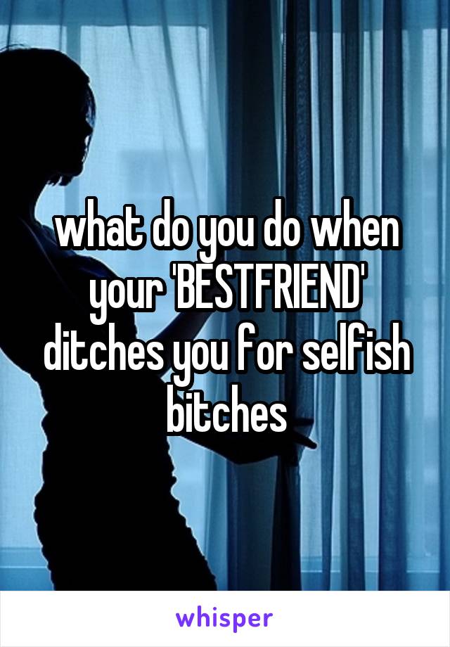 what do you do when your 'BESTFRIEND' ditches you for selfish bitches