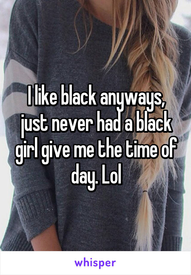 I like black anyways, just never had a black girl give me the time of day. Lol