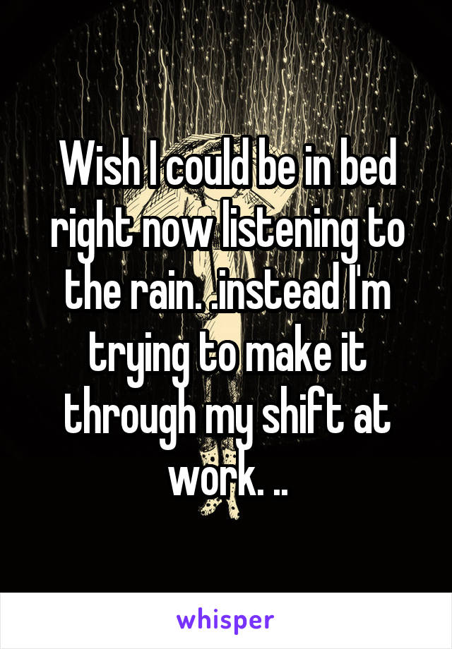 Wish I could be in bed right now listening to the rain. .instead I'm trying to make it through my shift at work. ..