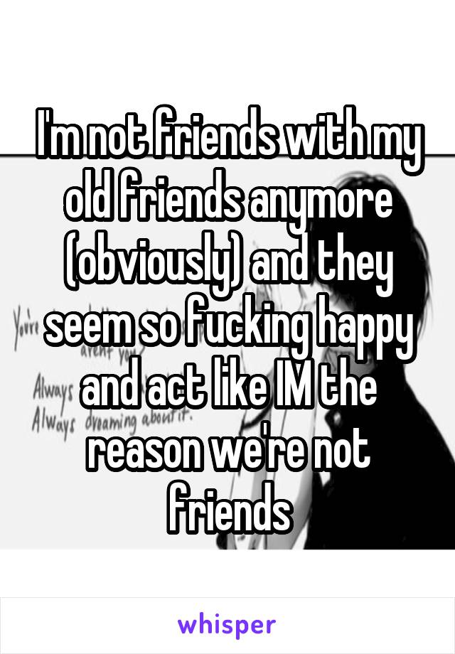 I'm not friends with my old friends anymore (obviously) and they seem so fucking happy and act like IM the reason we're not friends