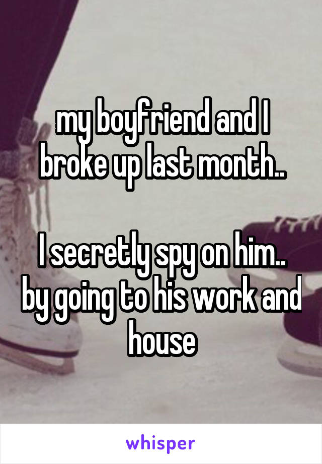 my boyfriend and I broke up last month..

I secretly spy on him.. by going to his work and house