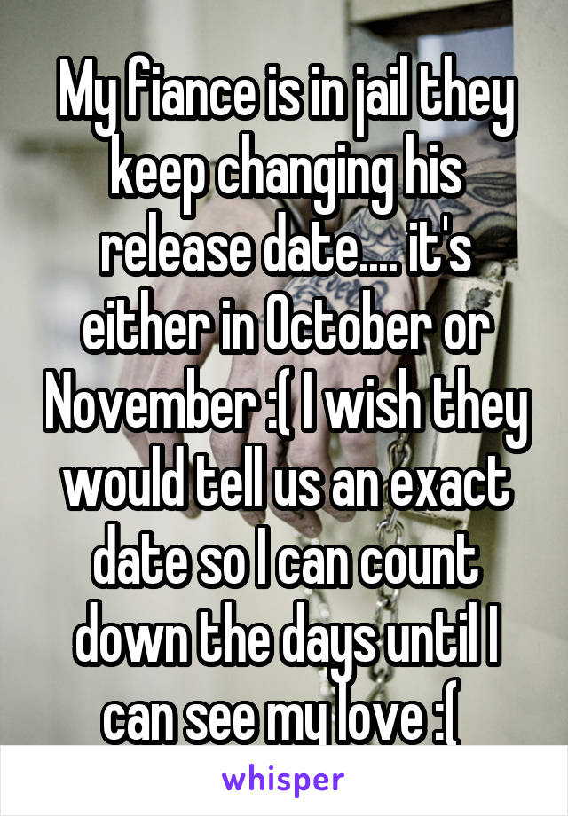 My fiance is in jail they keep changing his release date.... it's either in October or November :( I wish they would tell us an exact date so I can count down the days until I can see my love :( 