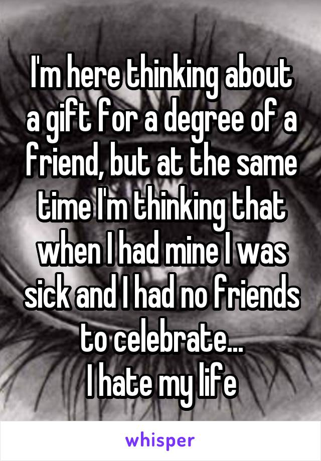 I'm here thinking about a gift for a degree of a friend, but at the same time I'm thinking that when I had mine I was sick and I had no friends to celebrate...
I hate my life