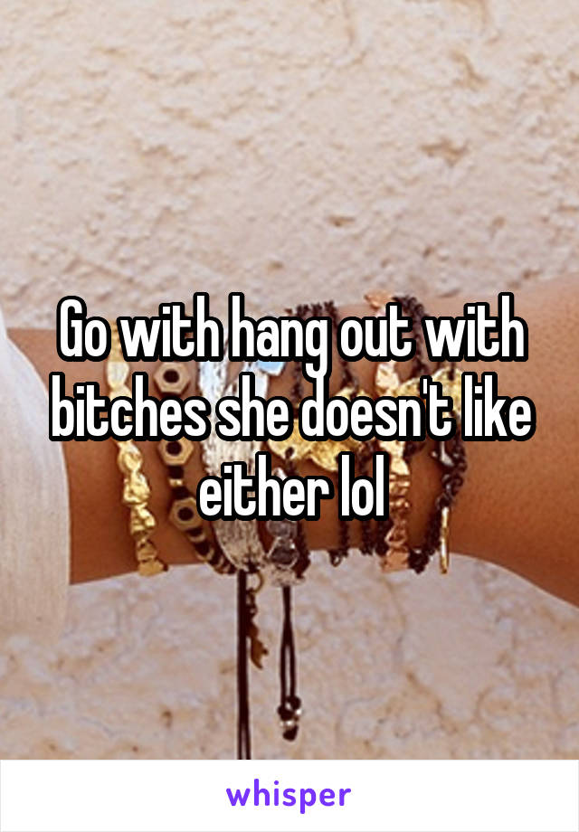Go with hang out with bitches she doesn't like either lol