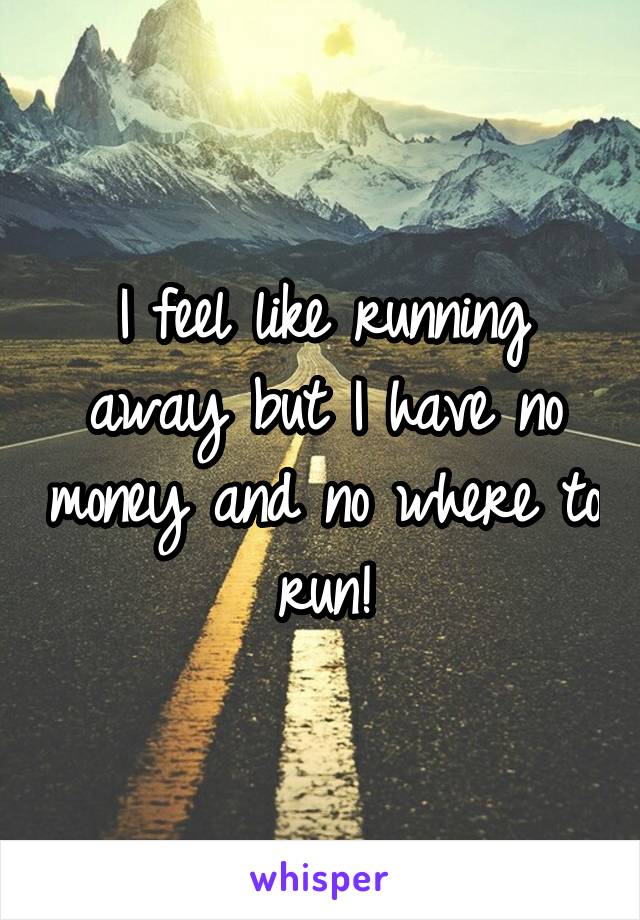 I feel like running away but I have no money and no where to run!