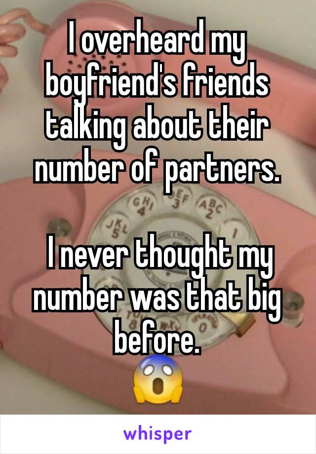 I overheard my boyfriend's friends talking about their number of partners.

 I never thought my number was that big before.
😱