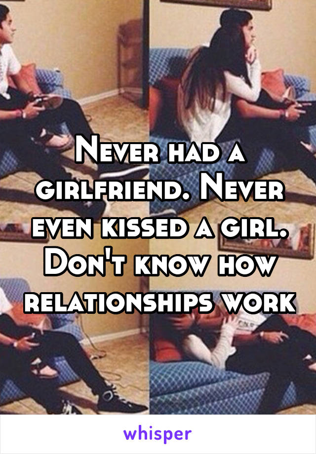 Never had a girlfriend. Never even kissed a girl. Don't know how relationships work