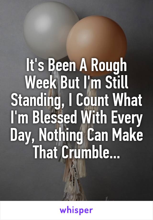 It's Been A Rough Week But I'm Still Standing, I Count What I'm Blessed With Every Day, Nothing Can Make That Crumble...