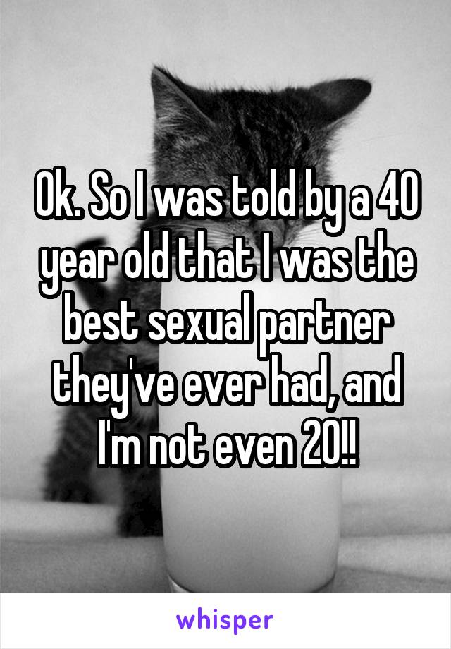 Ok. So I was told by a 40 year old that I was the best sexual partner they've ever had, and I'm not even 20!!