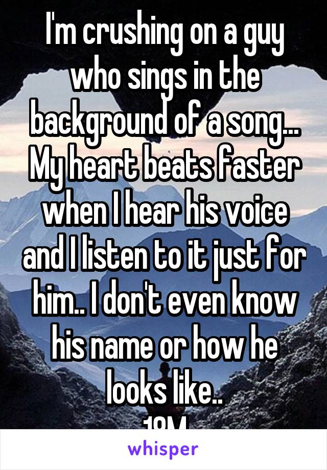 I'm crushing on a guy who sings in the background of a song... My heart beats faster when I hear his voice and I listen to it just for him.. I don't even know his name or how he looks like..
18M