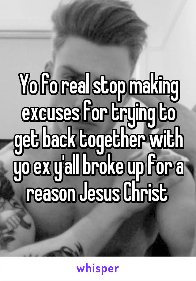 Yo fo real stop making excuses for trying to get back together with yo ex y'all broke up for a reason Jesus Christ 