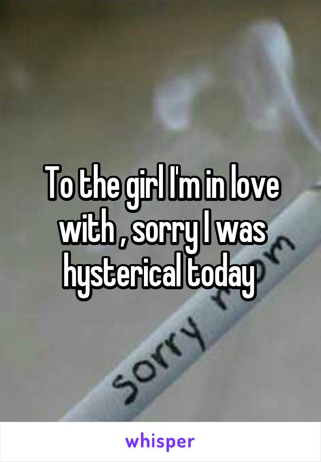To the girl I'm in love with , sorry I was hysterical today 