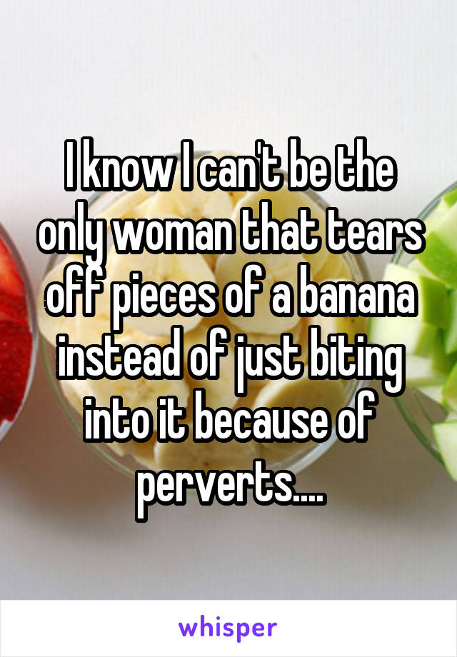 I know I can't be the only woman that tears off pieces of a banana instead of just biting into it because of perverts....